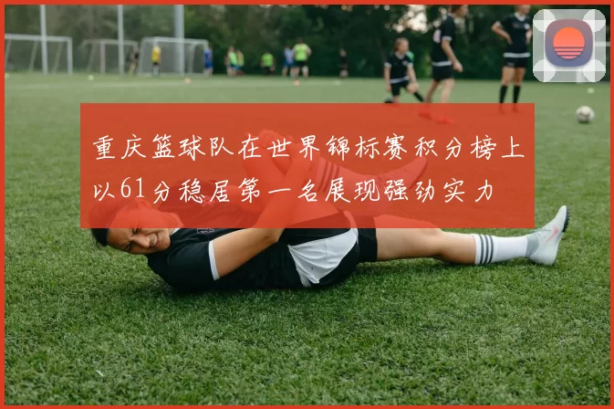 重庆篮球队在世界锦标赛积分榜上以61分稳居第一名展现强劲实力