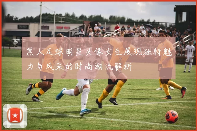 黑人足球明星头像女生展现独特魅力与风采的时尚潮流解析