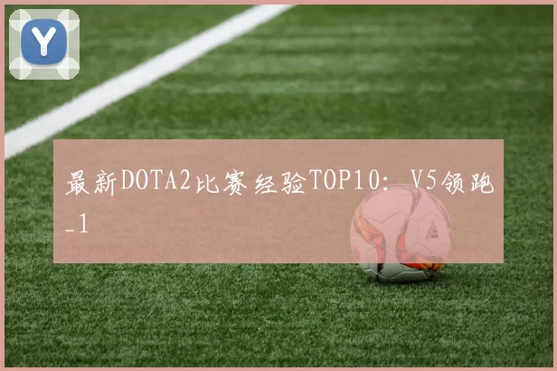 最新DOTA2比赛经验TOP10：V5领跑_1