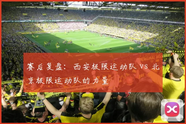 赛后复盘：西安极限运动队 vs 北京极限运动队的力量