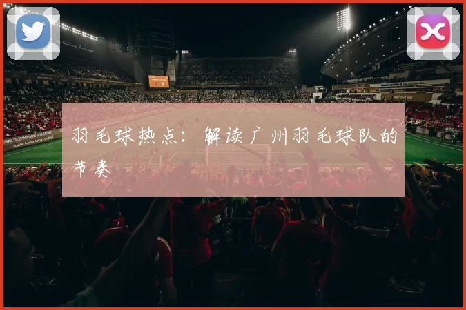 羽毛球热点：解读广州羽毛球队的节奏