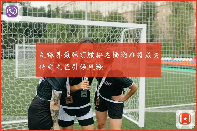 足球界最强前腰排名揭晓谁将成为传奇之星引领风骚
