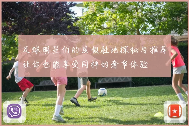 足球明星们的度假胜地探秘与推荐让你也能享受同样的奢华体验