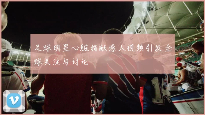 足球明星心脏捐献感人视频引发全球关注与讨论
