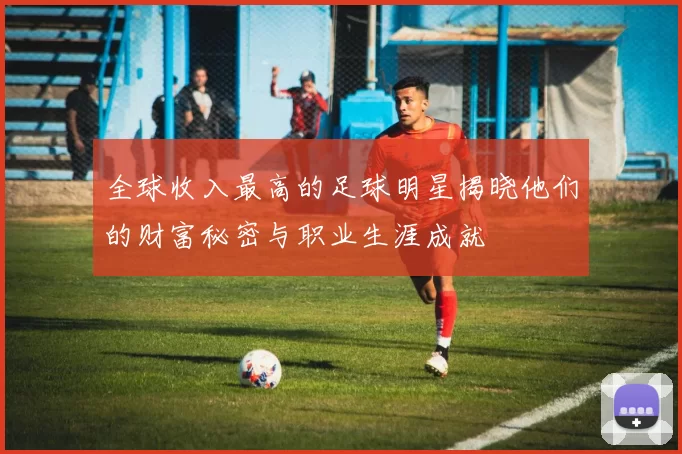 全球收入最高的足球明星揭晓他们的财富秘密与职业生涯成就