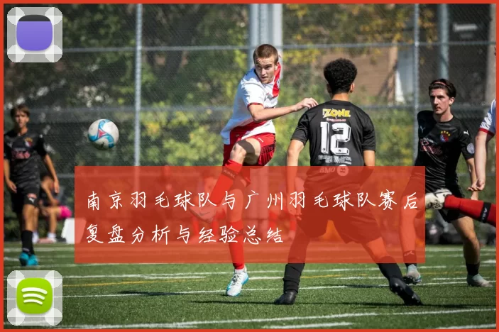 南京羽毛球队与广州羽毛球队赛后复盘分析与经验总结